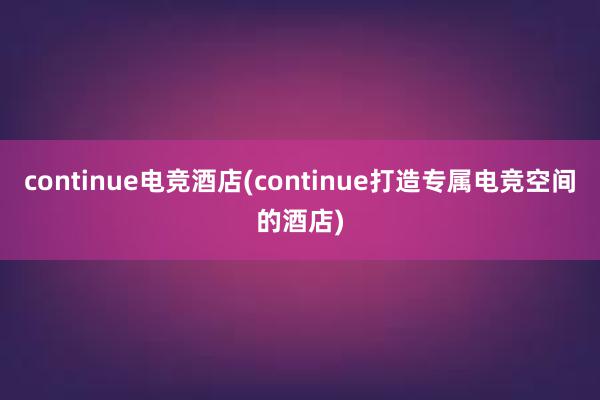 continue电竞酒店(continue打造专属电竞空间的酒店)