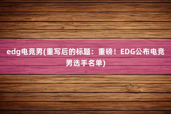 edg电竞男(重写后的标题：重磅！EDG公布电竞男选手名单)