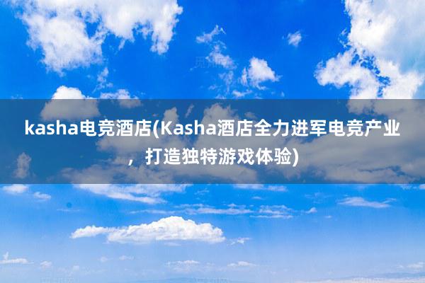 kasha电竞酒店(Kasha酒店全力进军电竞产业，打造独特游戏体验)