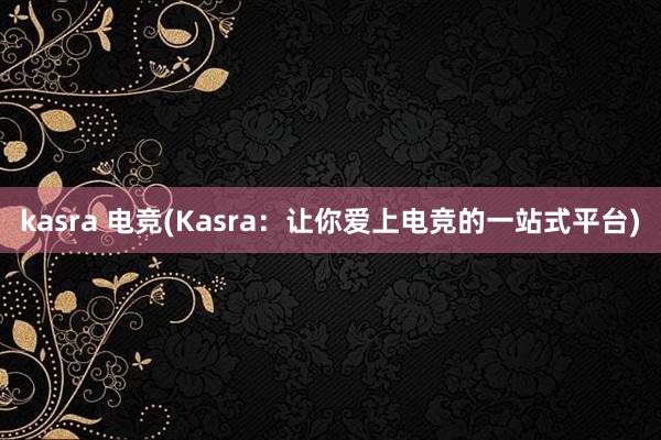 kasra 电竞(Kasra：让你爱上电竞的一站式平台)