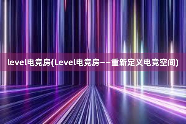 level电竞房(Level电竞房——重新定义电竞空间)