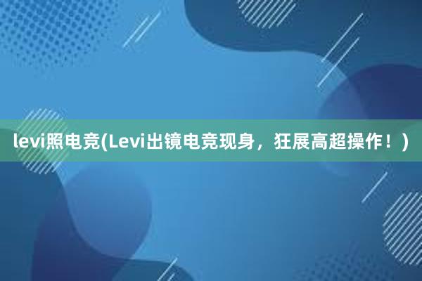 levi照电竞(Levi出镜电竞现身，狂展高超操作！)