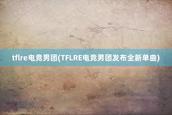 tflre电竞男团(TFLRE电竞男团发布全新单曲)