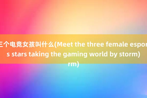 三个电竞女孩叫什么(Meet the three female esports stars taking the gaming world by storm)