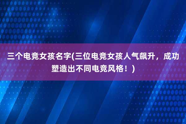 三个电竞女孩名字(三位电竞女孩人气飙升，成功塑造出不同电竞风格！)