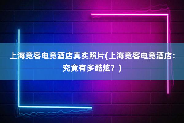 上海竞客电竞酒店真实照片(上海竞客电竞酒店：究竟有多酷炫？)