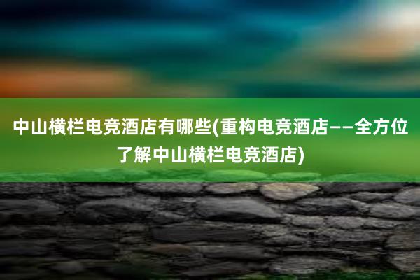 中山横栏电竞酒店有哪些(重构电竞酒店——全方位了解中山横栏电竞酒店)