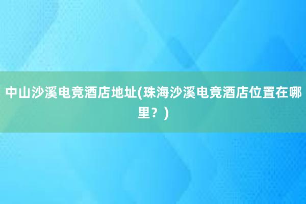 中山沙溪电竞酒店地址(珠海沙溪电竞酒店位置在哪里？)