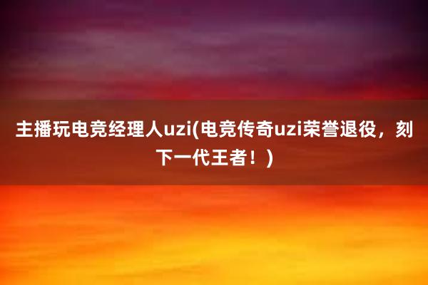 主播玩电竞经理人uzi(电竞传奇uzi荣誉退役，刻下一代王者！)