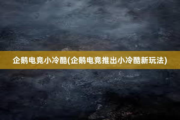 企鹅电竞小冷酷(企鹅电竞推出小冷酷新玩法)