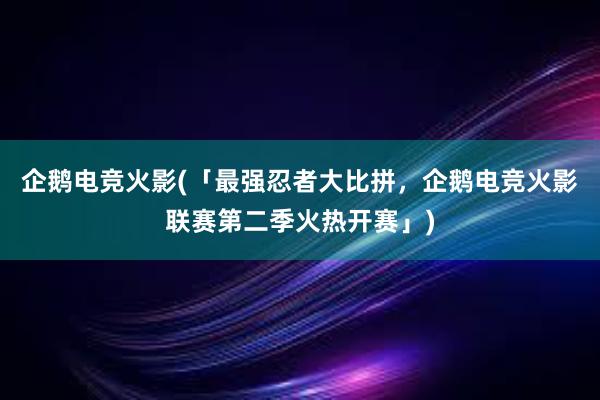 企鹅电竞火影(「最强忍者大比拼，企鹅电竞火影联赛第二季火热开赛」)