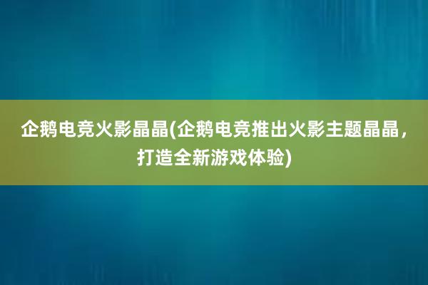 企鹅电竞火影晶晶(企鹅电竞推出火影主题晶晶，打造全新游戏体验)