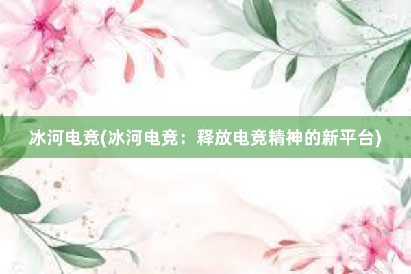 冰河电竞(冰河电竞：释放电竞精神的新平台)