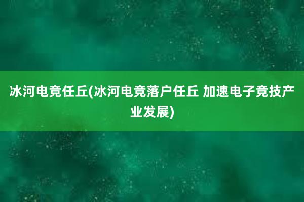 冰河电竞任丘(冰河电竞落户任丘 加速电子竞技产业发展)