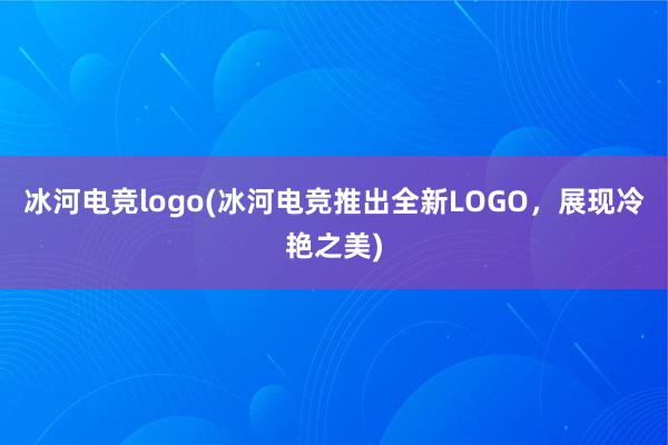 冰河电竞logo(冰河电竞推出全新LOGO，展现冷艳之美)