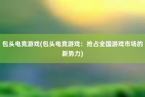 包头电竞游戏(包头电竞游戏：抢占全国游戏市场的新势力)