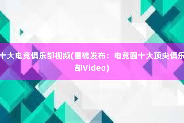 十大电竞俱乐部视频(重磅发布：电竞圈十大顶尖俱乐部Video)