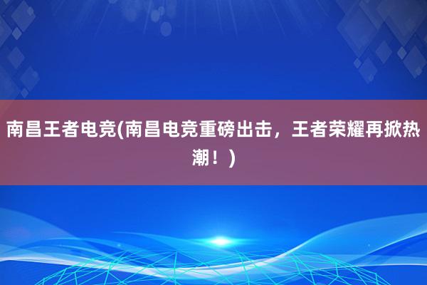 南昌王者电竞(南昌电竞重磅出击，王者荣耀再掀热潮！)