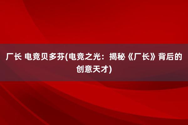 厂长 电竞贝多芬(电竞之光：揭秘《厂长》背后的创意天才)