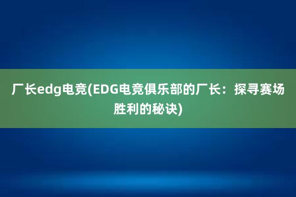 厂长edg电竞(EDG电竞俱乐部的厂长：探寻赛场胜利的秘诀)