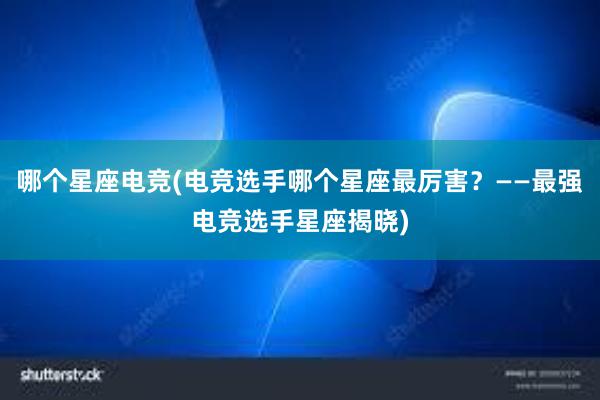 哪个星座电竞(电竞选手哪个星座最厉害？——最强电竞选手星座揭晓)