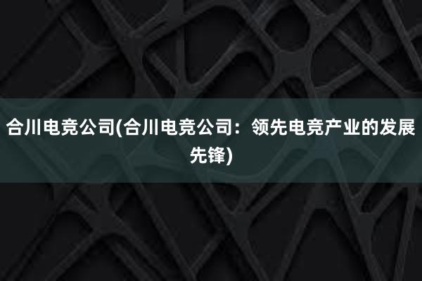 合川电竞公司(合川电竞公司：领先电竞产业的发展先锋)