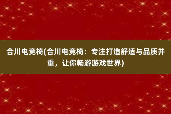 合川电竞椅(合川电竞椅：专注打造舒适与品质并重，让你畅游游戏世界)