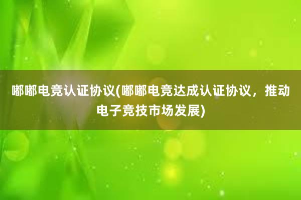 嘟嘟电竞认证协议(嘟嘟电竞达成认证协议，推动电子竞技市场发展)