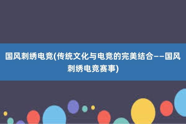 国风刺绣电竞(传统文化与电竞的完美结合——国风刺绣电竞赛事)