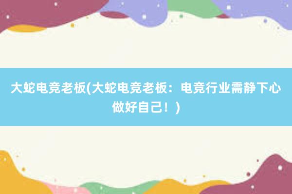 大蛇电竞老板(大蛇电竞老板：电竞行业需静下心做好自己！)