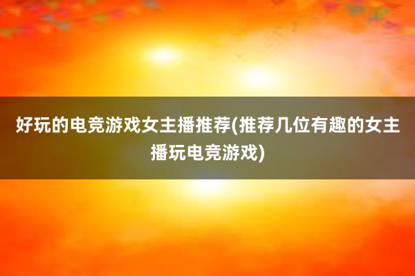 好玩的电竞游戏女主播推荐(推荐几位有趣的女主播玩电竞游戏)