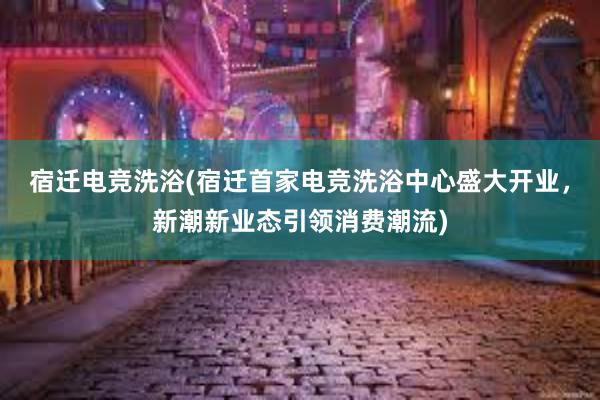 宿迁电竞洗浴(宿迁首家电竞洗浴中心盛大开业，新潮新业态引领消费潮流)