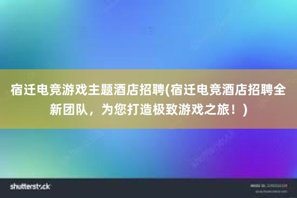 宿迁电竞游戏主题酒店招聘(宿迁电竞酒店招聘全新团队，为您打造极致游戏之旅！)