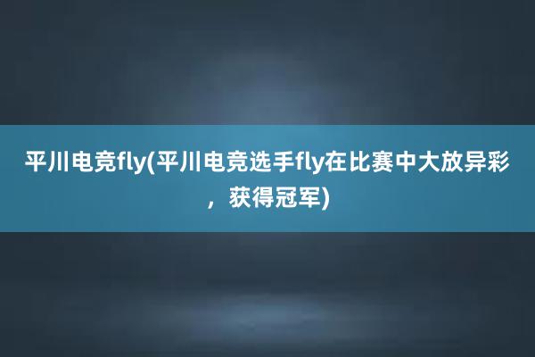 平川电竞fly(平川电竞选手fly在比赛中大放异彩，获得冠军)