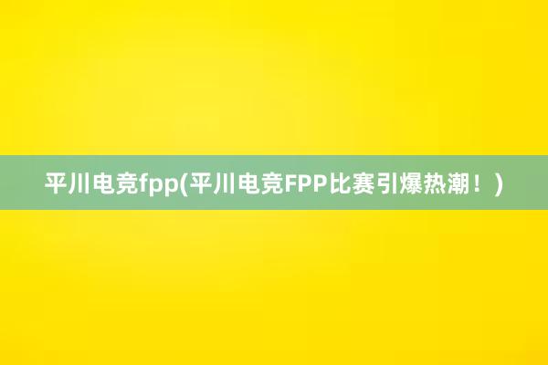 平川电竞fpp(平川电竞FPP比赛引爆热潮！)