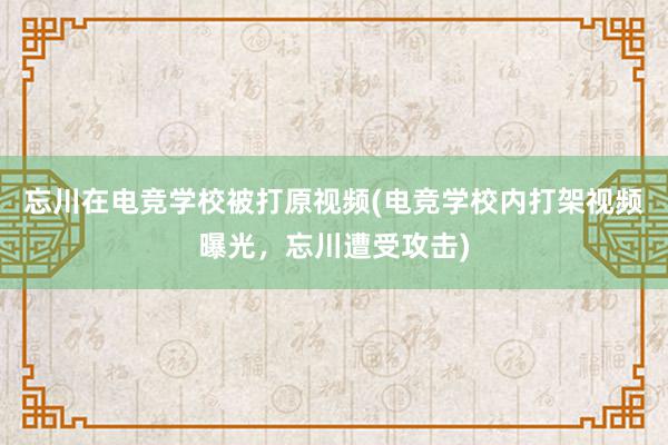 忘川在电竞学校被打原视频(电竞学校内打架视频曝光，忘川遭受攻击)