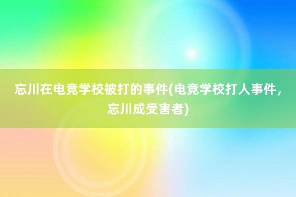 忘川在电竞学校被打的事件(电竞学校打人事件，忘川成受害者)