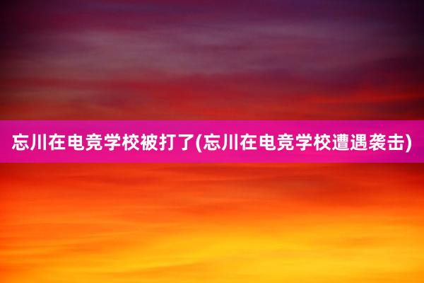 忘川在电竞学校被打了(忘川在电竞学校遭遇袭击)