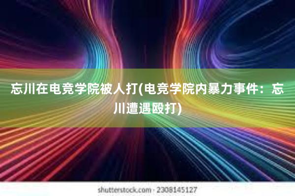 忘川在电竞学院被人打(电竞学院内暴力事件：忘川遭遇殴打)