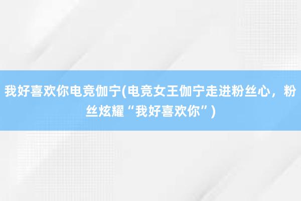 我好喜欢你电竞伽宁(电竞女王伽宁走进粉丝心，粉丝炫耀“我好喜欢你”)