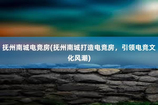 抚州南城电竞房(抚州南城打造电竞房，引领电竞文化风潮)