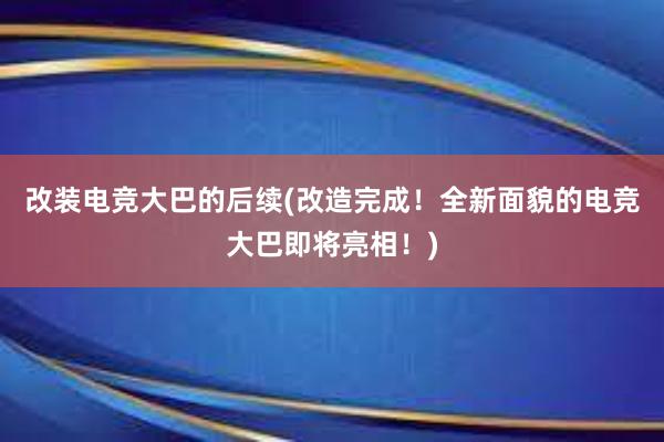 改装电竞大巴的后续(改造完成！全新面貌的电竞大巴即将亮相！)