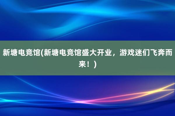 新塘电竞馆(新塘电竞馆盛大开业，游戏迷们飞奔而来！)