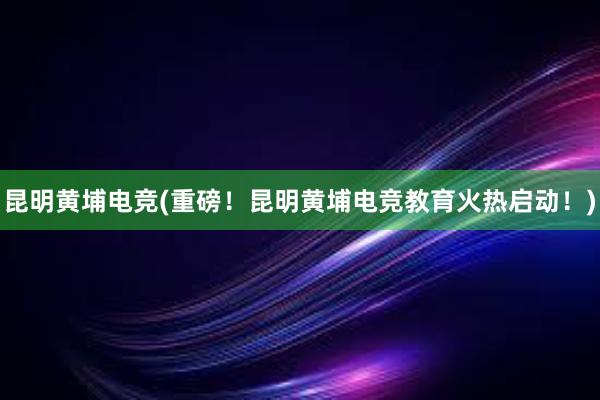 昆明黄埔电竞(重磅！昆明黄埔电竞教育火热启动！)