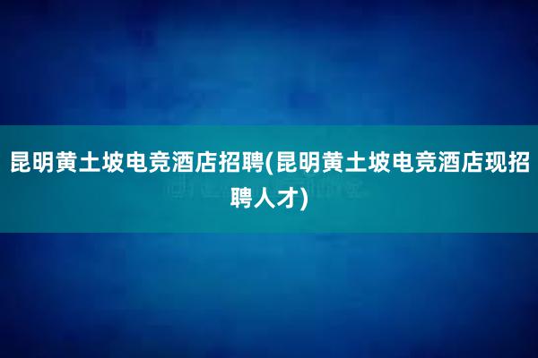 昆明黄土坡电竞酒店招聘(昆明黄土坡电竞酒店现招聘人才)