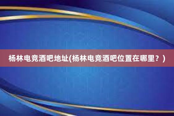 杨林电竞酒吧地址(杨林电竞酒吧位置在哪里？)