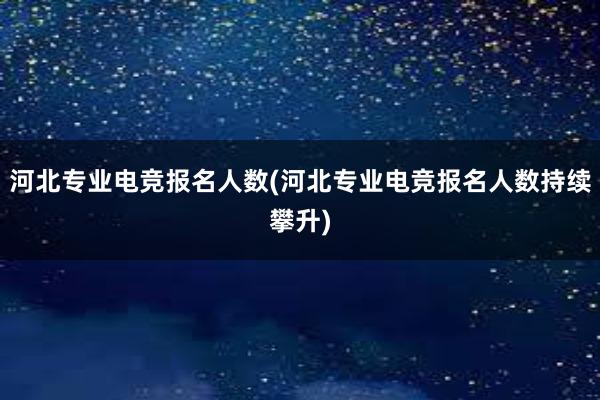 河北专业电竞报名人数(河北专业电竞报名人数持续攀升)