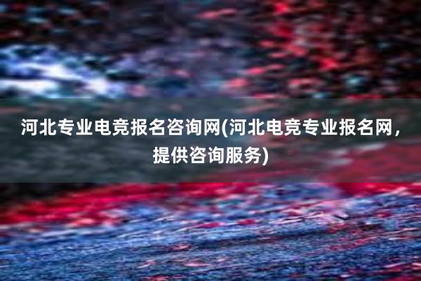 河北专业电竞报名咨询网(河北电竞专业报名网，提供咨询服务)