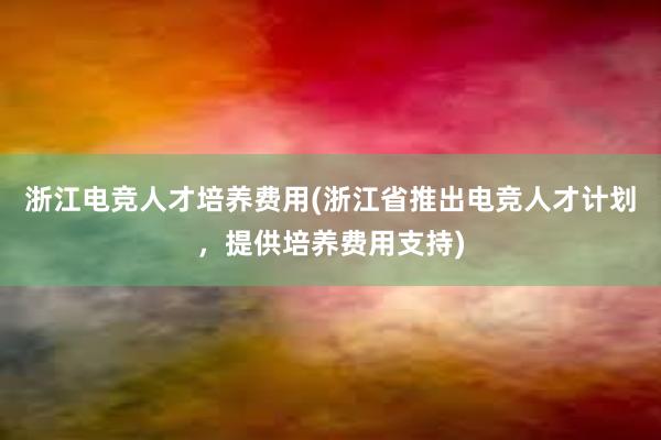 浙江电竞人才培养费用(浙江省推出电竞人才计划，提供培养费用支持)