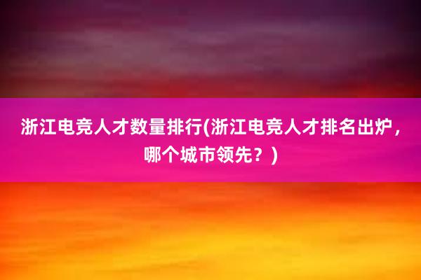 浙江电竞人才数量排行(浙江电竞人才排名出炉，哪个城市领先？)